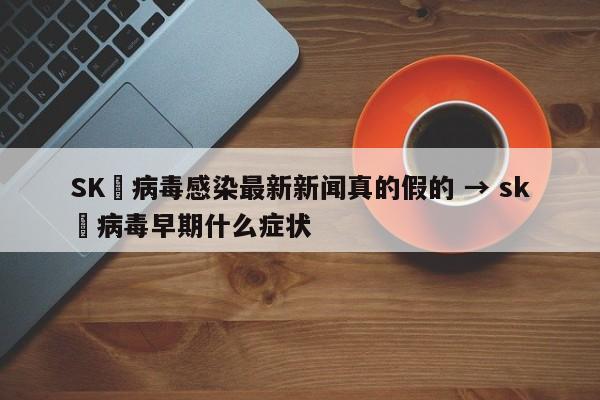SK無病毒感染最新新闻真的假的 → sk無病毒早期什么症状