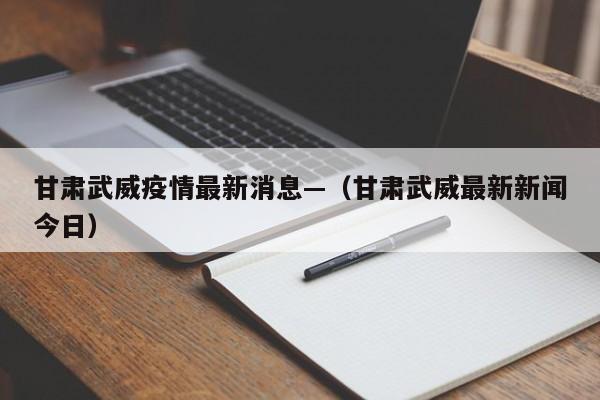 甘肃武威疫情最新消息—（甘肃武威最新新闻今日）
