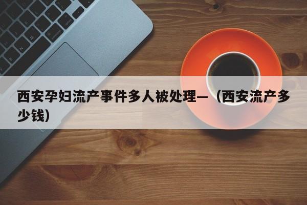 西安孕妇流产事件多人被处理—（西安流产多少钱）