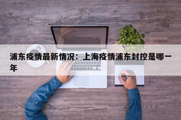 浦东疫情最新情况：上海疫情浦东封控是哪一年