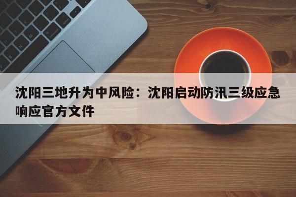 沈阳三地升为中风险：沈阳启动防汛三级应急响应官方文件