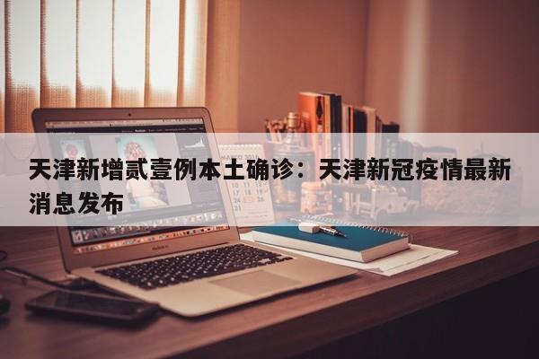 天津新增贰壹例本土确诊：天津新冠疫情最新消息发布