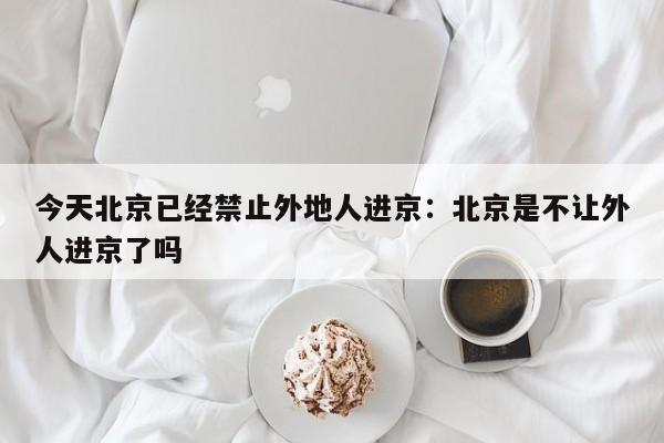 今天北京已经禁止外地人进京：北京是不让外人进京了吗