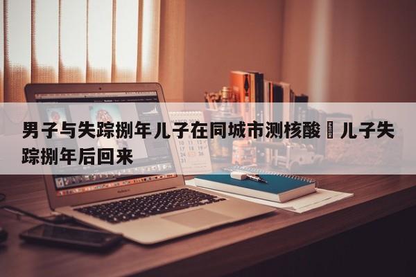 男子与失踪捌年儿子在同城市测核酸›儿子失踪捌年后回来