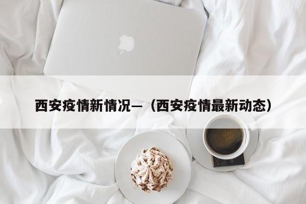 西安疫情新情况—（西安疫情最新动态）