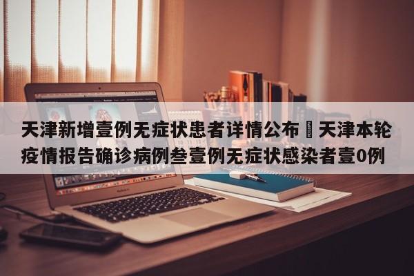 天津新增壹例无症状患者详情公布›天津本轮疫情报告确诊病例叁壹例无症状感染者壹0例