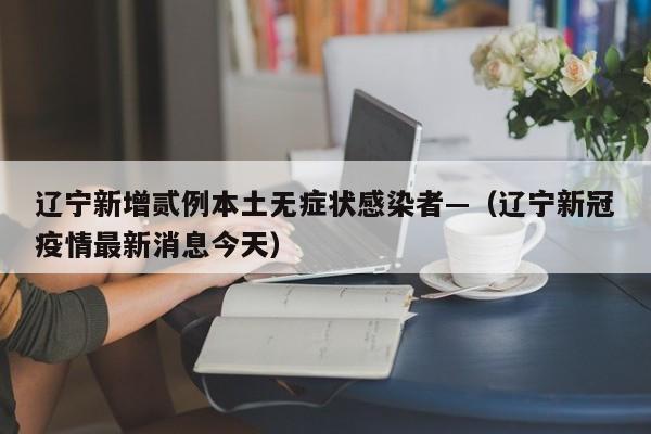 辽宁新增贰例本土无症状感染者—（辽宁新冠疫情最新消息今天）