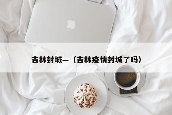 吉林封城—（吉林疫情封城了吗）