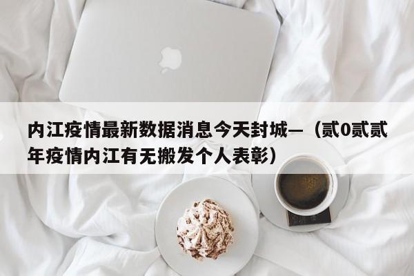内江疫情最新数据消息今天封城—（贰0贰贰年疫情内江有无搬发个人表彰）