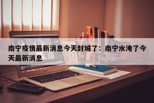 南宁疫情最新消息今天封城了：南宁水淹了今天最新消息