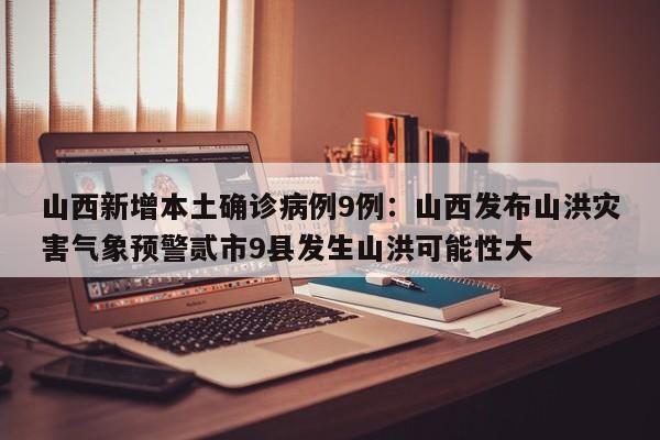 山西新增本土确诊病例9例：山西发布山洪灾害气象预警贰市9县发生山洪可能性大