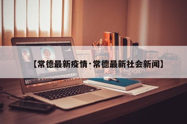 【常德最新疫情·常德最新社会新闻】