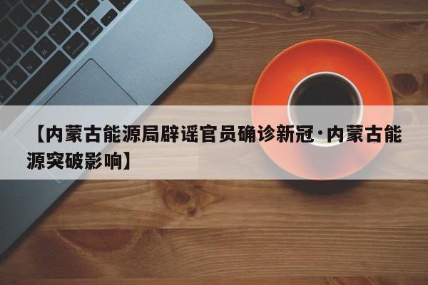 【内蒙古能源局辟谣官员确诊新冠·内蒙古能源突破影响】