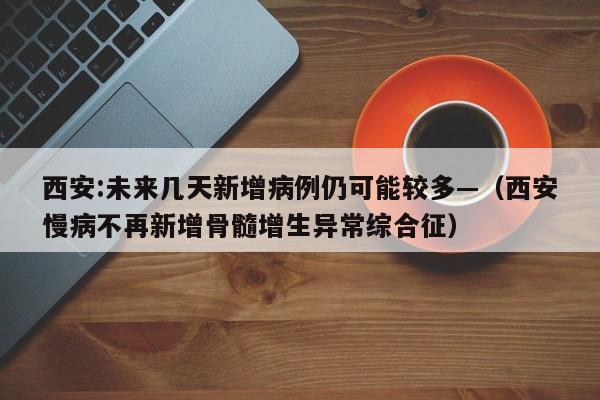 西安:未来几天新增病例仍可能较多—（西安慢病不再新增骨髓增生异常综合征）