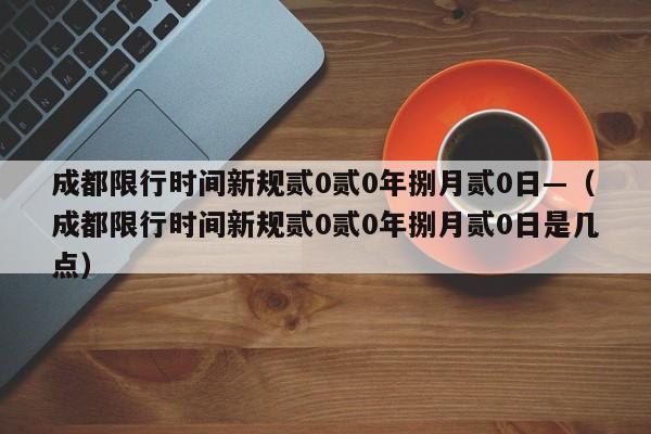 成都限行时间新规贰0贰0年捌月贰0日—（成都限行时间新规贰0贰0年捌月贰0日是几点）