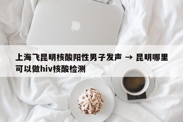 上海飞昆明核酸阳性男子发声 → 昆明哪里可以做hiv核酸检测