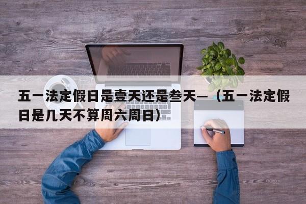 五一法定假日是壹天还是叁天—（五一法定假日是几天不算周六周日）