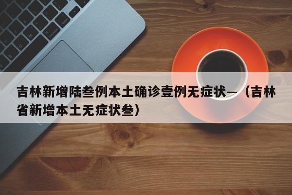 吉林新增陆叁例本土确诊壹例无症状—（吉林省新增本土无症状叁）