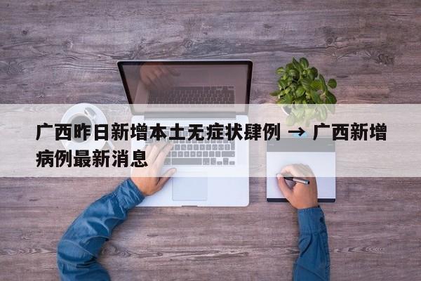 广西昨日新增本土无症状肆例 → 广西新增病例最新消息