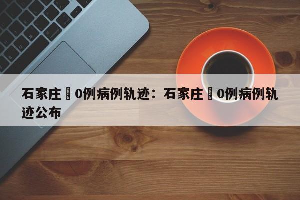 石家庄無0例病例轨迹：石家庄無0例病例轨迹公布