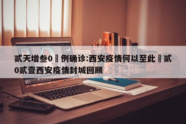 贰天增叁0無例确诊:西安疫情何以至此›贰0贰壹西安疫情封城回顾