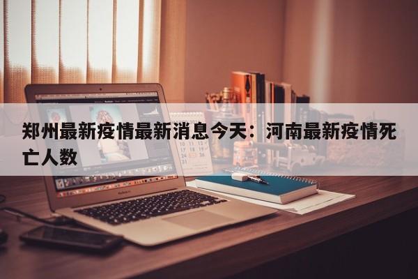 郑州最新疫情最新消息今天：河南最新疫情死亡人数