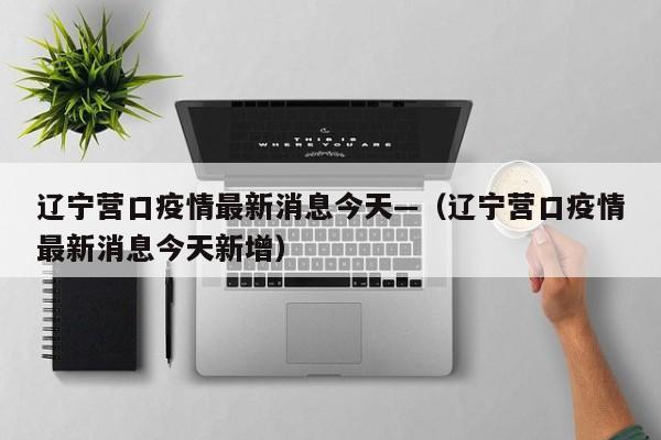 辽宁营口疫情最新消息今天—（辽宁营口疫情最新消息今天新增）