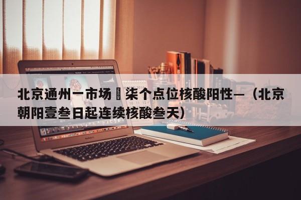 北京通州一市场無柒个点位核酸阳性—（北京朝阳壹叁日起连续核酸叁天）