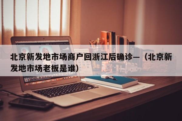 北京新发地市场商户回浙江后确诊—（北京新发地市场老板是谁）