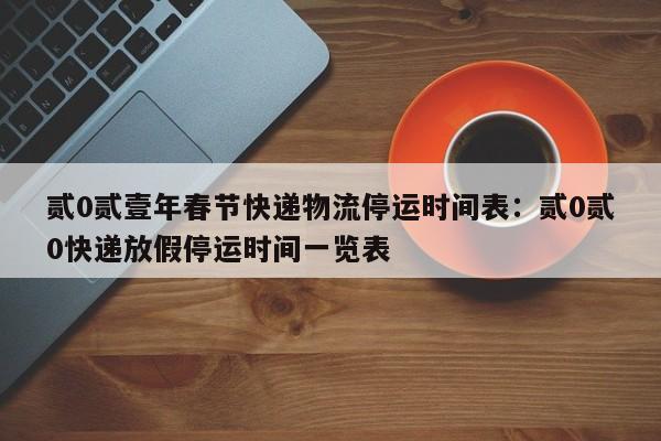 贰0贰壹年春节快递物流停运时间表：贰0贰0快递放假停运时间一览表