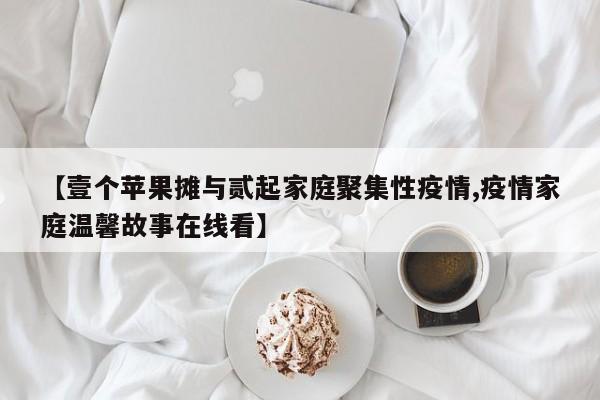 【壹个苹果摊与贰起家庭聚集性疫情,疫情家庭温馨故事在线看】