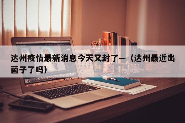 达州疫情最新消息今天又封了—（达州最近出菌子了吗）