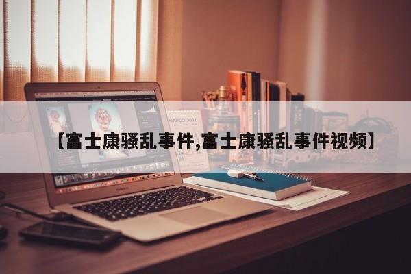 【富士康骚乱事件,富士康骚乱事件视频】