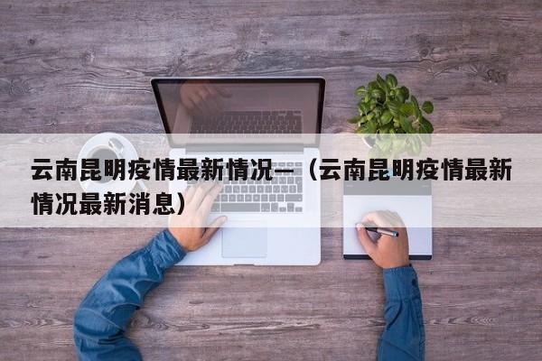 云南昆明疫情最新情况—（云南昆明疫情最新情况最新消息）