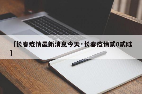 【长春疫情最新消息今天·长春疫情贰0贰陆】