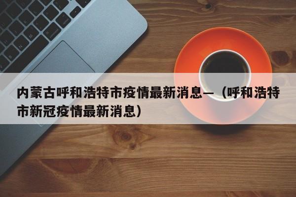 内蒙古呼和浩特市疫情最新消息—（呼和浩特市新冠疫情最新消息）