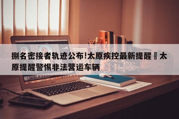 捌名密接者轨迹公布!太原疾控最新提醒›太原提醒警惕非法营运车辆