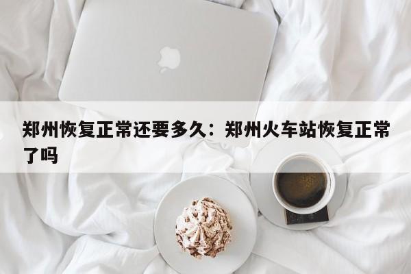 郑州恢复正常还要多久：郑州火车站恢复正常了吗