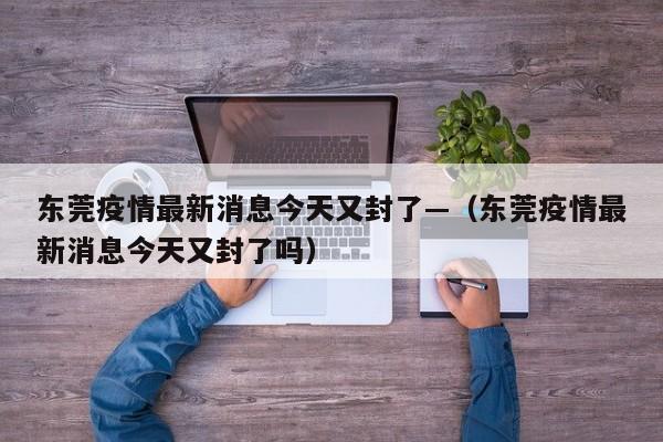 东莞疫情最新消息今天又封了—（东莞疫情最新消息今天又封了吗）