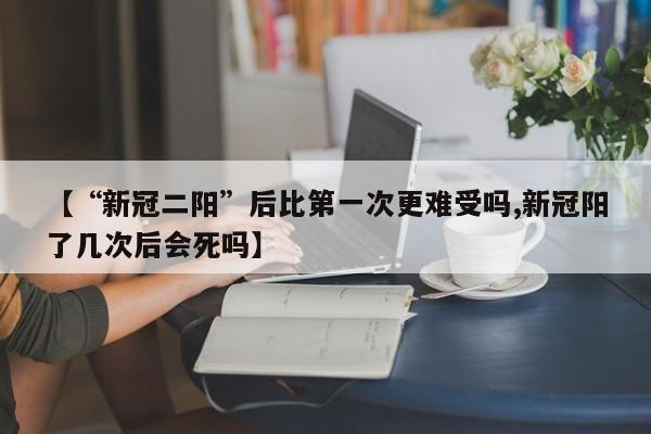 【“新冠二阳”后比第一次更难受吗,新冠阳了几次后会死吗】