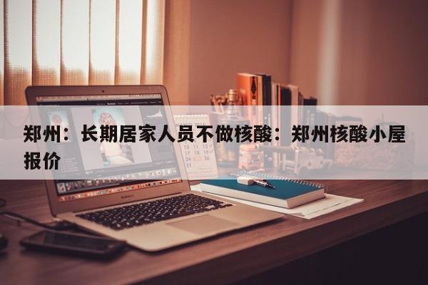 郑州：长期居家人员不做核酸：郑州核酸小屋报价