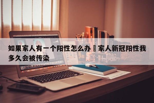 如果家人有一个阳性怎么办›家人新冠阳性我多久会被传染