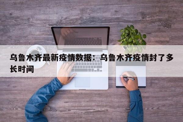乌鲁木齐最新疫情数据：乌鲁木齐疫情封了多长时间