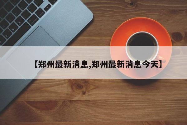 【郑州最新消息,郑州最新消息今天】
