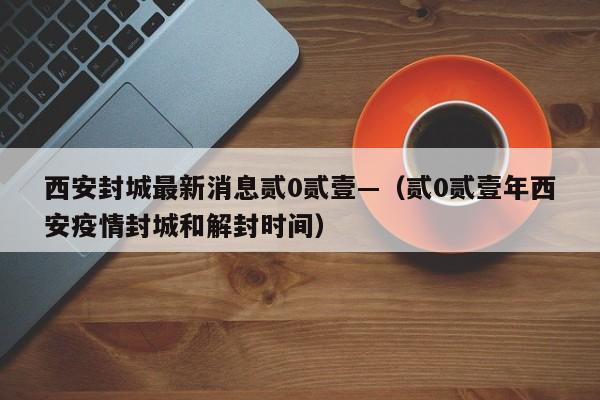 西安封城最新消息贰0贰壹—（贰0贰壹年西安疫情封城和解封时间）