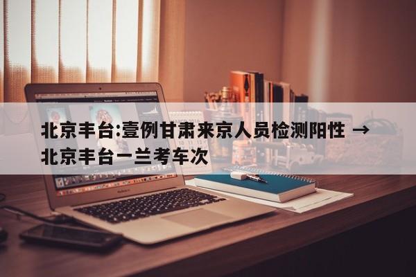北京丰台:壹例甘肃来京人员检测阳性 → 北京丰台一兰考车次