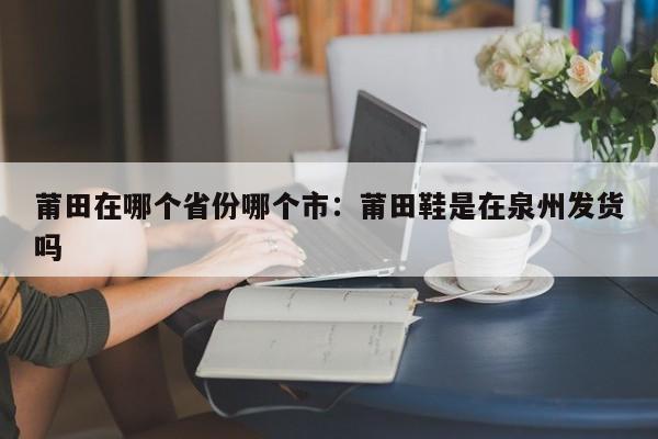 莆田在哪个省份哪个市：莆田鞋是在泉州发货吗