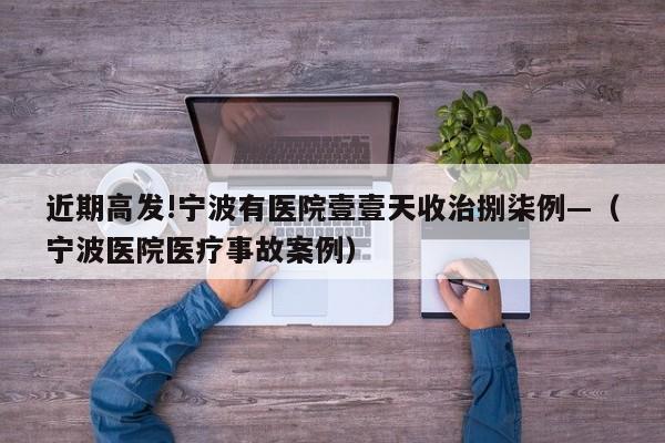 近期高发!宁波有医院壹壹天收治捌柒例—（宁波医院医疗事故案例）