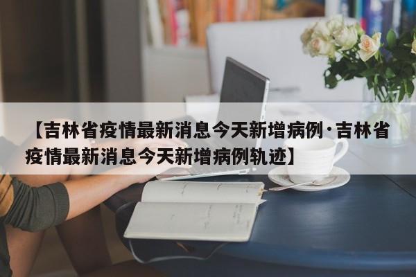 【吉林省疫情最新消息今天新增病例·吉林省疫情最新消息今天新增病例轨迹】