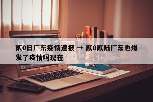 贰0日广东疫情速报 → 贰0贰陆广东也爆发了疫情吗现在